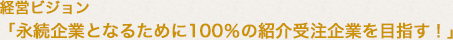 経営ビジョン 「永続企業となるために100％の紹介受注企業を目指す！」