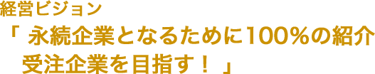 経営ビジョン 「永続企業となるために100％の紹介受注企業を目指す！」