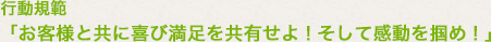 行動規範「お客様と共に喜び満足を共有せよ！そして感動を掴め！」