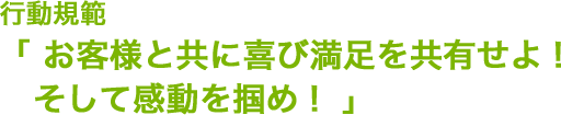 行動規範「お客様と共に喜び満足を共有せよ！そして感動を掴め！」