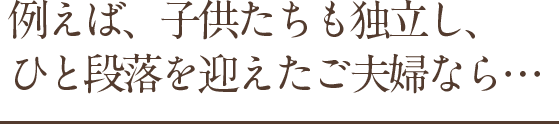 例えば、子供たちも独立、ひと段落を迎えたご夫婦なら．．．